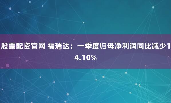 股票配资官网 福瑞达：一季度归母净利润同比减少14.10%