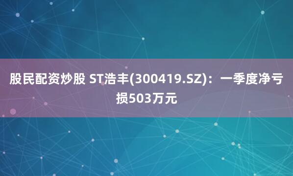 股民配资炒股 ST浩丰(300419.SZ)：一季度净亏损503万元