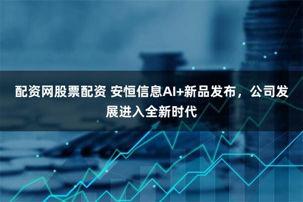配资网股票配资 安恒信息AI+新品发布，公司发展进入全新时代