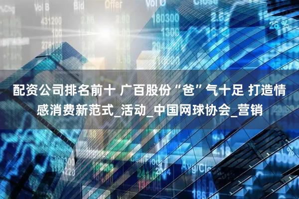 配资公司排名前十 广百股份“爸”气十足 打造情感消费新范式_活动_中国网球协会_营销