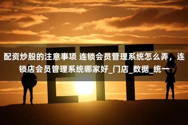 配资炒股的注意事项 连锁会员管理系统怎么弄，连锁店会员管理系统哪家好_门店_数据_统一
