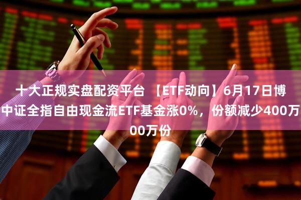 十大正规实盘配资平台 【ETF动向】6月17日博时中证全指自由现金流ETF基金涨0%，份额减少400万份