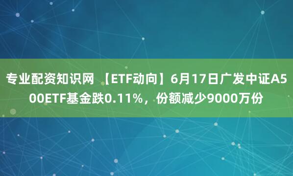 专业配资知识网 【ETF动向】6月17日广发中证A500ETF基金跌0.11%，份额减少9000万份