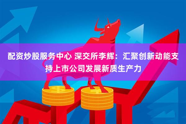 配资炒股服务中心 深交所李辉：汇聚创新动能支持上市公司发展新质生产力