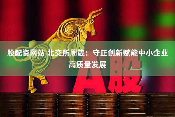 股配资网站 北交所周箴：守正创新赋能中小企业高质量发展