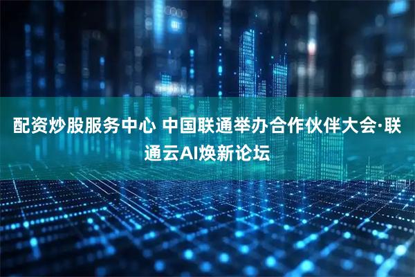 配资炒股服务中心 中国联通举办合作伙伴大会·联通云AI焕新论坛