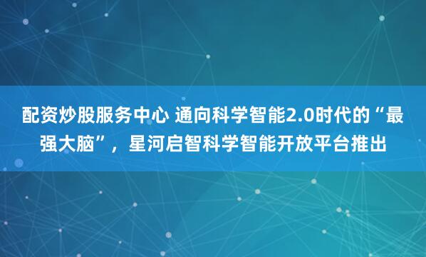 配资炒股服务中心 通向科学智能2.0时代的“最强大脑”，星河启智科学智能开放平台推出