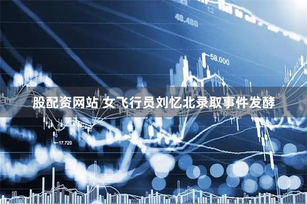 股配资网站 女飞行员刘忆北录取事件发酵