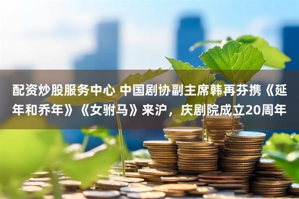 配资炒股服务中心 中国剧协副主席韩再芬携《延年和乔年》《女驸马》来沪，庆剧院成立20周年