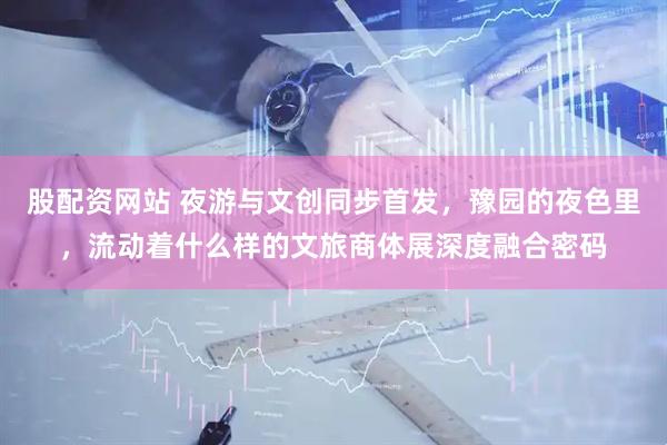 股配资网站 夜游与文创同步首发，豫园的夜色里，流动着什么样的文旅商体展深度融合密码