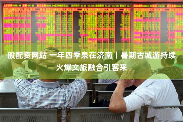 股配资网站 一年四季泉在济南丨暑期古城游持续火爆文旅融合引客来