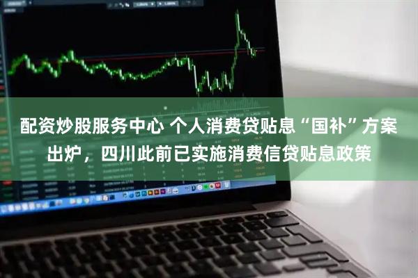 配资炒股服务中心 个人消费贷贴息“国补”方案出炉，四川此前已实施消费信贷贴息政策