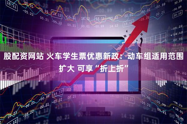 股配资网站 火车学生票优惠新政：动车组适用范围扩大 可享“折上折”