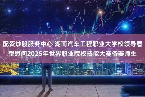 配资炒股服务中心 湖南汽车工程职业大学校领导看望慰问2025年世界职业院校技能大赛备赛师生