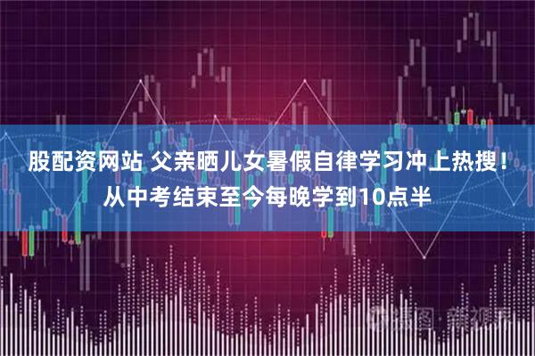 股配资网站 父亲晒儿女暑假自律学习冲上热搜！从中考结束至今每晚学到10点半