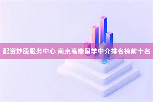 配资炒股服务中心 南京高端留学中介排名榜前十名