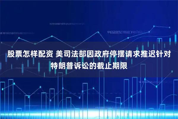 股票怎样配资 美司法部因政府停摆请求推迟针对特朗普诉讼的截止期限