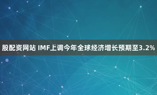 股配资网站 IMF上调今年全球经济增长预期至3.2%