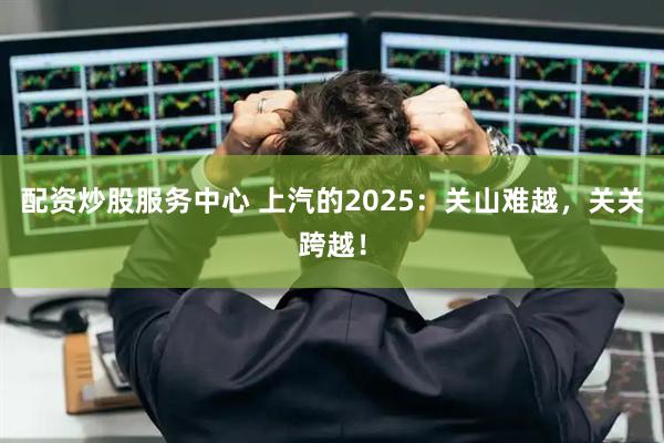 配资炒股服务中心 上汽的2025：关山难越，关关跨越！