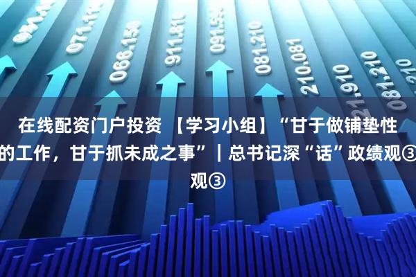 在线配资门户投资 【学习小组】“甘于做铺垫性的工作，甘于抓未成之事”｜总书记深“话”政绩观③