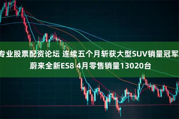 专业股票配资论坛 连续五个月斩获大型SUV销量冠军! 蔚来全新ES8 4月零售销量13020台
