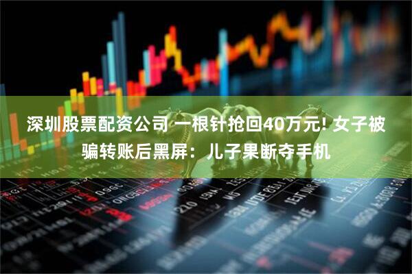 深圳股票配资公司 一根针抢回40万元! 女子被骗转账后黑屏：儿子果断夺手机