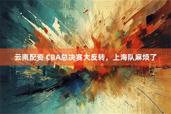 云南配资 CBA总决赛大反转，上海队麻烦了