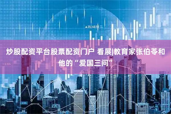 炒股配资平台股票配资门户 看展|教育家张伯苓和他的“爱国三问”