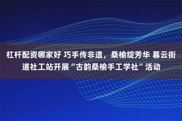 杠杆配资哪家好 巧手传非遗，桑榆绽芳华 暮云街道社工站开展“古韵桑榆手工学社”活动