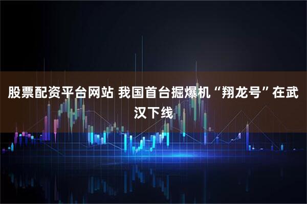 股票配资平台网站 我国首台掘爆机“翔龙号”在武汉下线