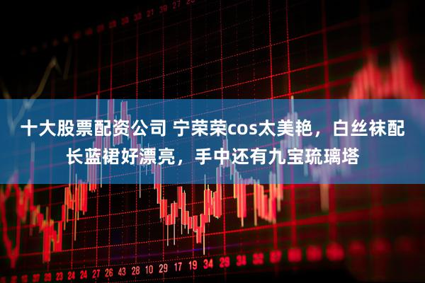 十大股票配资公司 宁荣荣cos太美艳，白丝袜配长蓝裙好漂亮，手中还有九宝琉璃塔