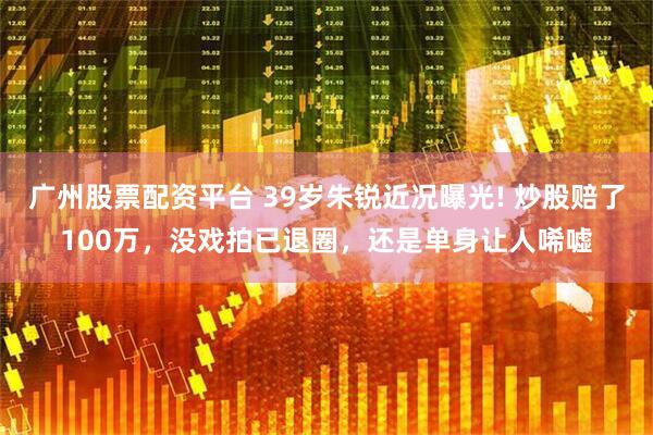 广州股票配资平台 39岁朱锐近况曝光! 炒股赔了100万，没戏拍已退圈，还是单身让人唏嘘