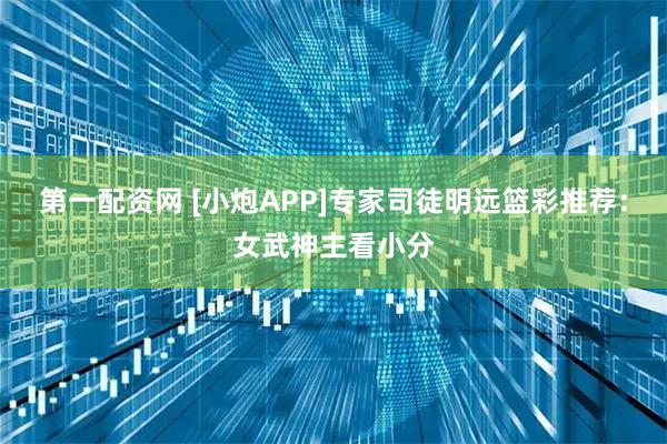 第一配资网 [小炮APP]专家司徒明远篮彩推荐：女武神主看小分