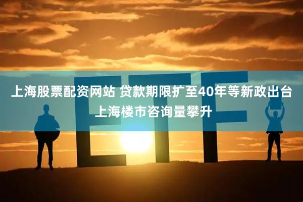 上海股票配资网站 贷款期限扩至40年等新政出台 上海楼市咨询量攀升