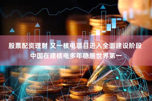 股票配资理财 又一核电项目进入全面建设阶段 中国在建核电多年稳居世界第一