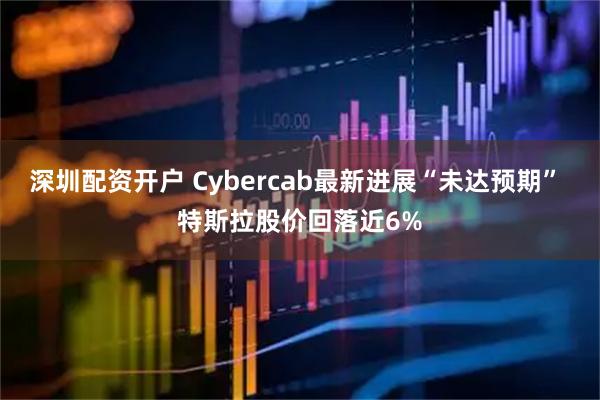 深圳配资开户 Cybercab最新进展“未达预期” 特斯拉股价回落近6%