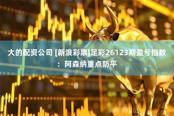 大的配资公司 [新浪彩票]足彩26123期盈亏指数：阿森纳重点防平