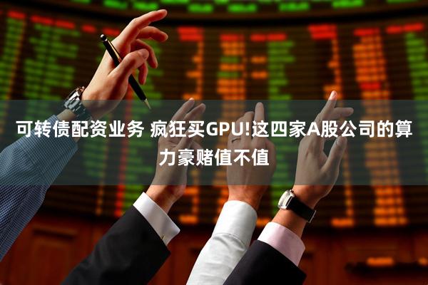 可转债配资业务 疯狂买GPU!这四家A股公司的算力豪赌值不值